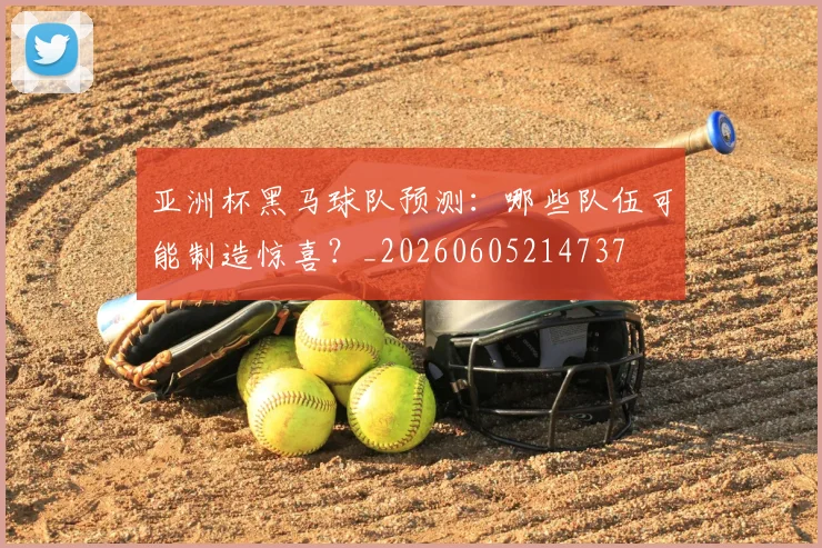 亚洲杯黑马球队预测：哪些队伍可能制造惊喜？_20260605214737