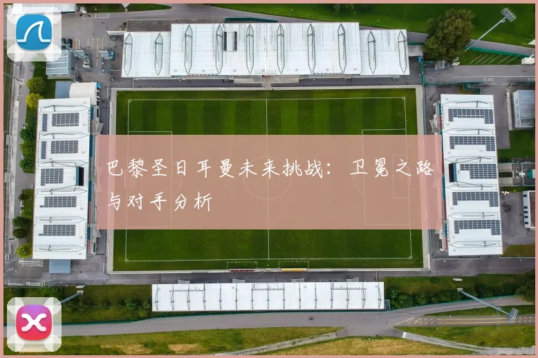 巴黎圣日耳曼未来挑战：卫冕之路与对手分析