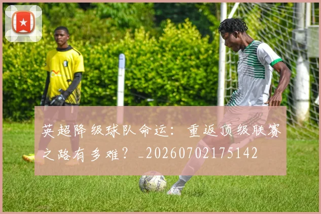 英超降级球队命运：重返顶级联赛之路有多难？_20260702175142