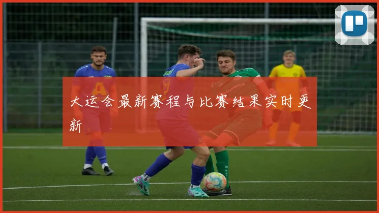 大运会最新赛程与比赛结果实时更新