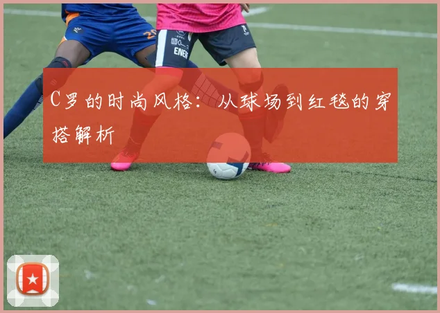 C罗的时尚风格：从球场到红毯的穿搭解析