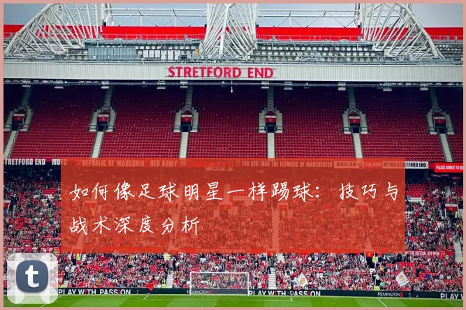 如何像足球明星一样踢球:技巧与战术深度分析