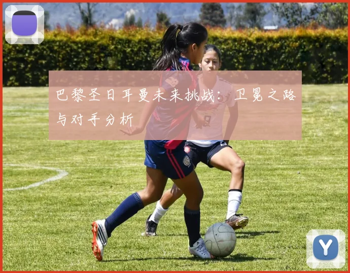 巴黎圣日耳曼未来挑战：卫冕之路与对手分析