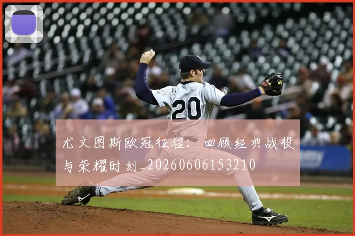 尤文图斯欧冠征程：回顾经典战役与荣耀时刻_20260606153210