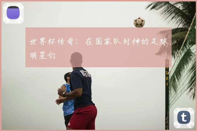 世界杯传奇:在国家队封神的足球明星们