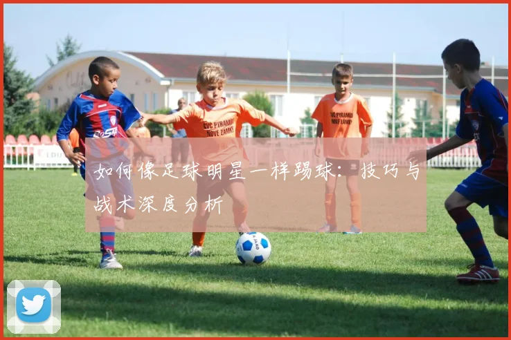 如何像足球明星一样踢球：技巧与战术深度分析