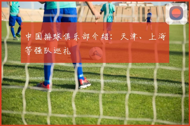 中国排球俱乐部介绍：天津、上海等强队巡礼
