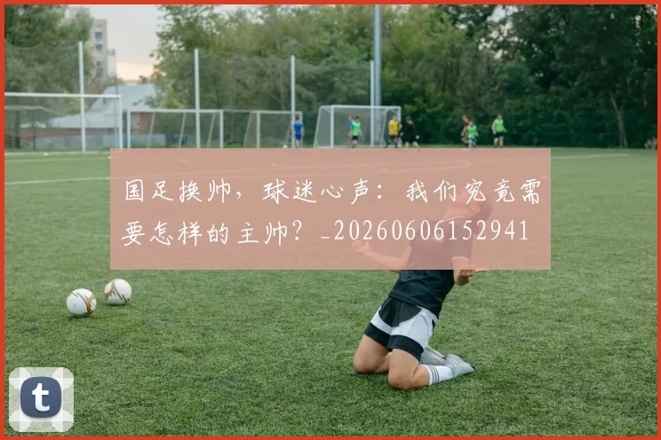 国足换帅，球迷心声：我们究竟需要怎样的主帅？_20260606152941