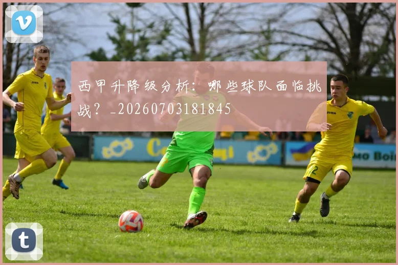 西甲升降级分析：哪些球队面临挑战？_20260703181845