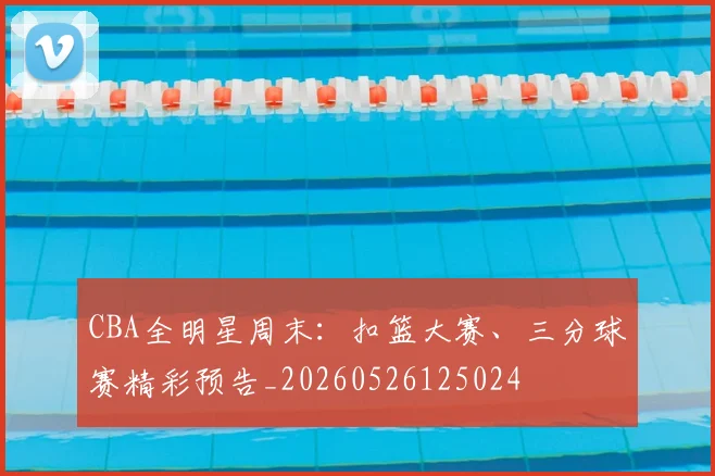 CBA全明星周末：扣篮大赛、三分球赛精彩预告_20260526125024