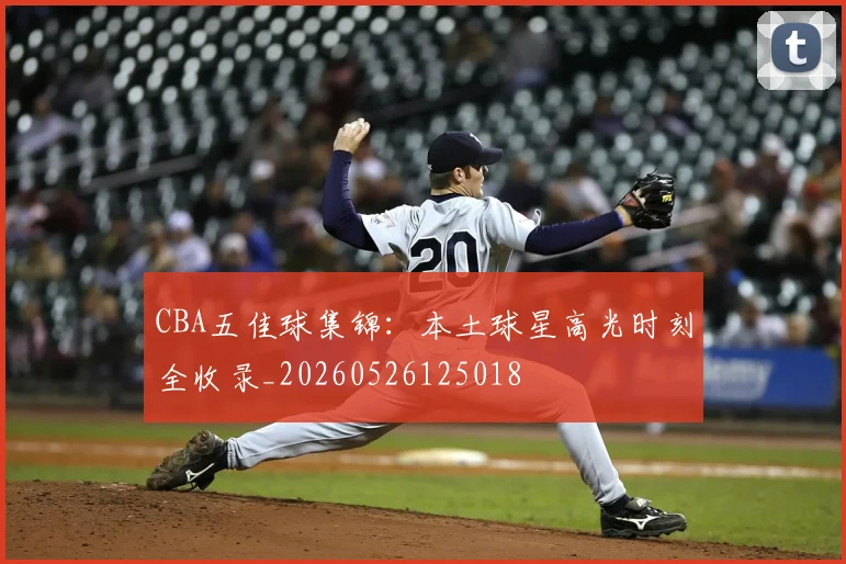 CBA五佳球集锦：本土球星高光时刻全收录_20260526125018