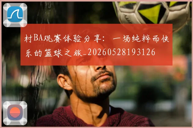 村BA观赛体验分享:一场纯粹而快乐的篮球之旅_20260528193126